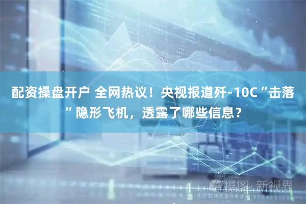 配资操盘开户 全网热议！央视报道歼-10C“击落”隐形飞机，透露了哪些信息？