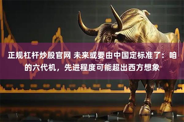 正规杠杆炒股官网 未来或要由中国定标准了：咱的六代机，先进程度可能超出西方想象