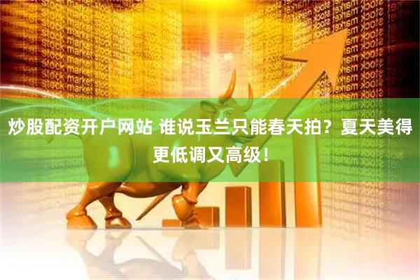 炒股配资开户网站 谁说玉兰只能春天拍？夏天美得更低调又高级！