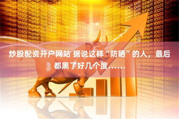 炒股配资开户网站 据说这样“防晒”的人，最后都黑了好几个度……