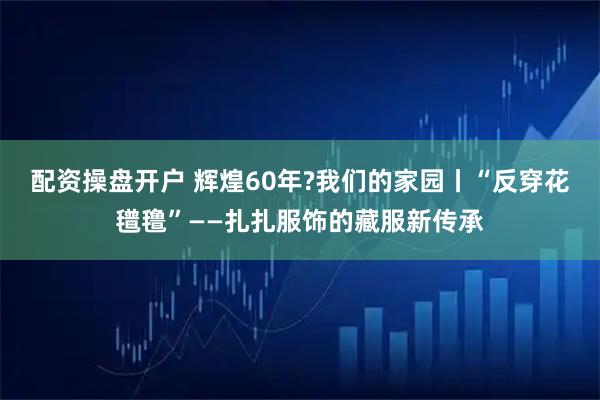 配资操盘开户 辉煌60年?我们的家园丨“反穿花氆氇”——扎扎服饰的藏服新传承