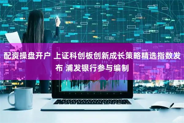 配资操盘开户 上证科创板创新成长策略精选指数发布 浦发银行参与编制