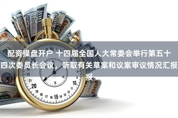 配资操盘开户 十四届全国人大常委会举行第五十四次委员长会议，听取有关草案和议案审议情况汇报