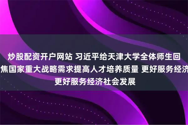 炒股配资开户网站 习近平给天津大学全体师生回信强调 聚焦国家重大战略需求提高人才培养质量 更好服务经济社会发展