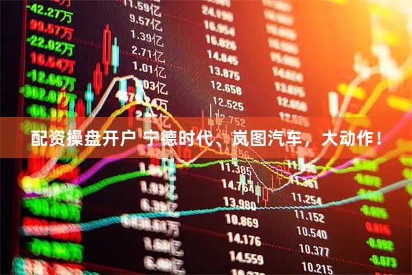 配资操盘开户 宁德时代、岚图汽车，大动作！