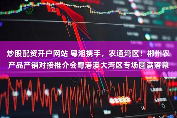 炒股配资开户网站 粤湘携手，农通湾区！郴州农产品产销对接推介会粤港澳大湾区专场圆满落幕