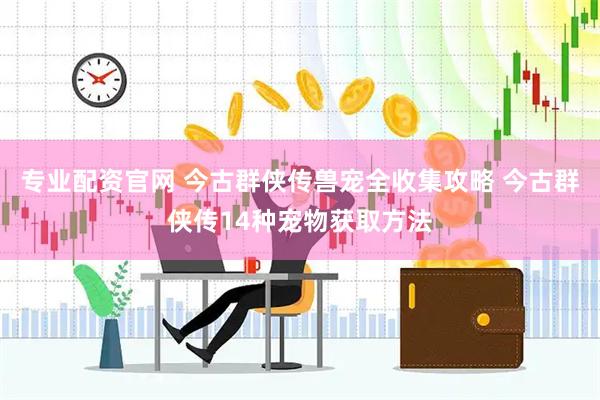 专业配资官网 今古群侠传兽宠全收集攻略 今古群侠传14种宠物获取方法